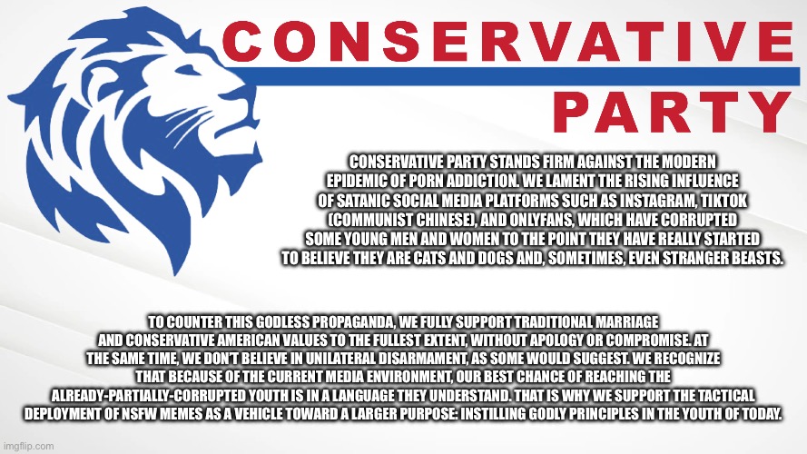 Conservative Party stands firm against the modern epidemic of porn addiction. We lament the rising influence of Instagram, TikTo | CONSERVATIVE PARTY STANDS FIRM AGAINST THE MODERN EPIDEMIC OF PORN ADDICTION. WE LAMENT THE RISING INFLUENCE OF SATANIC SOCIAL MEDIA PLATFORMS SUCH AS INSTAGRAM, TIKTOK (COMMUNIST CHINESE), AND ONLYFANS, WHICH HAVE CORRUPTED SOME YOUNG MEN AND WOMEN TO THE POINT THEY HAVE REALLY STARTED TO BELIEVE THEY ARE CATS AND DOGS AND, SOMETIMES, EVEN STRANGER BEASTS. TO COUNTER THIS GODLESS PROPAGANDA, WE FULLY SUPPORT TRADITIONAL MARRIAGE AND CONSERVATIVE AMERICAN VALUES TO THE FULLEST EXTENT, WITHOUT APOLOGY OR COMPROMISE. AT THE SAME TIME, WE DON’T BELIEVE IN UNILATERAL DISARMAMENT, AS SOME WOULD SUGGEST. WE RECOGNIZE THAT BECAUSE OF THE CURRENT MEDIA ENVIRONMENT, OUR BEST CHANCE OF REACHING THE ALREADY-PARTIALLY-CORRUPTED YOUTH IS IN A LANGUAGE THEY UNDERSTAND. THAT IS WHY WE SUPPORT THE TACTICAL DEPLOYMENT OF NSFW MEMES AS A VEHICLE TOWARD A LARGER PURPOSE: INSTILLING GODLY PRINCIPLES IN THE YOUTH OF TODAY. | image tagged in conservative party of imgflip,conservative party,social media,porn addiction,tiktok,onlyfans | made w/ Imgflip meme maker