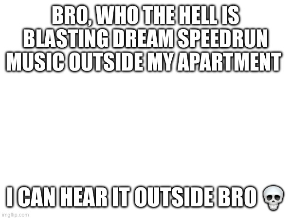 bro… | BRO, WHO THE HELL IS BLASTING DREAM SPEEDRUN MUSIC OUTSIDE MY APARTMENT; I CAN HEAR IT OUTSIDE BRO 💀 | made w/ Imgflip meme maker