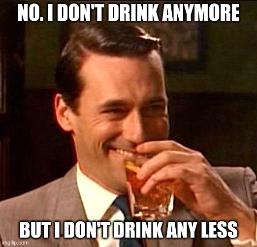 drinking guy | NO. I DON'T DRINK ANYMORE; BUT I DON'T DRINK ANY LESS | image tagged in drinking guy | made w/ Imgflip meme maker