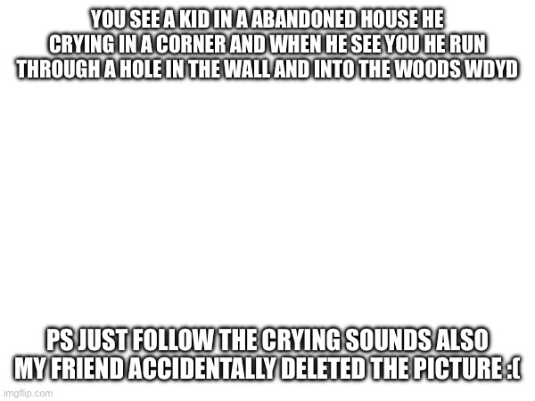YOU SEE A KID IN A ABANDONED HOUSE HE CRYING IN A CORNER AND WHEN HE SEE YOU HE RUN THROUGH A HOLE IN THE WALL AND INTO THE WOODS WDYD; PS JUST FOLLOW THE CRYING SOUNDS ALSO MY FRIEND ACCIDENTALLY DELETED THE PICTURE :( | made w/ Imgflip meme maker