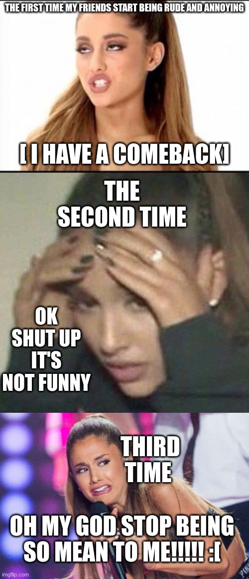 ariana grande cat meme | THE FIRST TIME MY FRIENDS START BEING RUDE AND ANNOYING; [ I HAVE A COMEBACK]; THE SECOND TIME; OK SHUT UP IT'S NOT FUNNY; THIRD TIME; OH MY GOD STOP BEING SO MEAN TO ME!!!!! :[ | image tagged in ariana grande,rerrified ariana grande | made w/ Imgflip meme maker