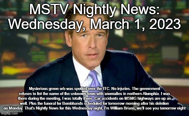 Brian Williams Was There | MSTV Nightly News: Wednesday, March 1, 2023; Mysterious green orb was spotted over the ITC. No injuries. The government refuses to list the name of the unknown town with anomalies in northern Alumphia. I was there during the meeting, I was totally there. Car accidents on MSMG highways are up as well. Plus the funeral for Bombhands scheduled for tomorrow morning after his deletion on Monday. That's Nightly News for this Wednesday night, I'm William Brians, we'll see you tomorrow night | image tagged in memes,brian williams was there | made w/ Imgflip meme maker