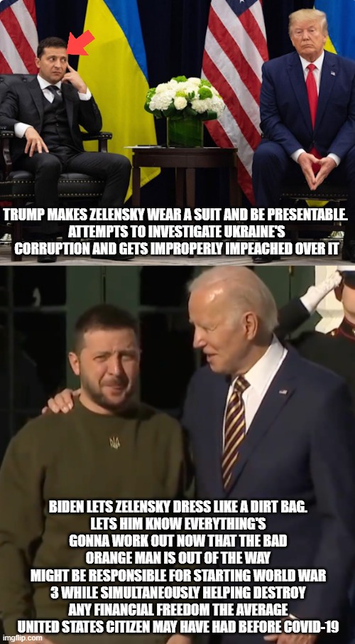 Keep that money rollin' in | TRUMP MAKES ZELENSKY WEAR A SUIT AND BE PRESENTABLE. 
ATTEMPTS TO INVESTIGATE UKRAINE'S CORRUPTION AND GETS IMPROPERLY IMPEACHED OVER IT; BIDEN LETS ZELENSKY DRESS LIKE A DIRT BAG.
LETS HIM KNOW EVERYTHING'S GONNA WORK OUT NOW THAT THE BAD ORANGE MAN IS OUT OF THE WAY
MIGHT BE RESPONSIBLE FOR STARTING WORLD WAR 3 WHILE SIMULTANEOUSLY HELPING DESTROY ANY FINANCIAL FREEDOM THE AVERAGE UNITED STATES CITIZEN MAY HAVE HAD BEFORE COVID-19 | image tagged in zelensky/trump,biden zelensky | made w/ Imgflip meme maker