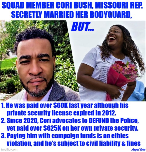 squad member cori bush married her bodyguard | SQUAD MEMBER CORI BUSH, MISSOURI REP. 
SECRETLY MARRIED HER BODYGUARD, BUT... 1. He was paid over $60K last year although his
     private security license expired in 2012.
2. Since 2020, Cori advocates to DEFUND the Police,
     yet paid over $625K on her own private security.
3. Paying him with campaign funds is an ethics
     violation, and he's subject to civil liability & fines; Angel Soto | image tagged in political meme,squad,cori bush,missouri,security guard,ethics | made w/ Imgflip meme maker
