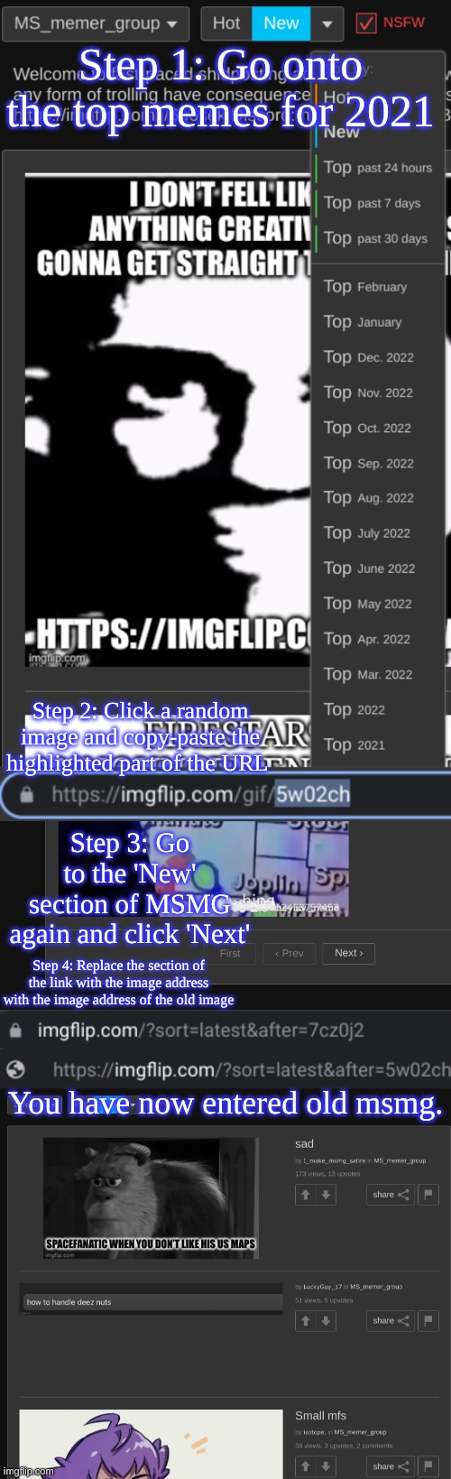 How to get to 2021 msmg posts easily, sorted by New. | Step 1: Go onto the top memes for 2021; Step 2: Click a random image and copy-paste the highlighted part of the URL; Step 3: Go to the 'New' section of MSMG again and click 'Next'; Step 4: Replace the section of the link with the image address with the image address of the old image; You have now entered old msmg. | made w/ Imgflip meme maker