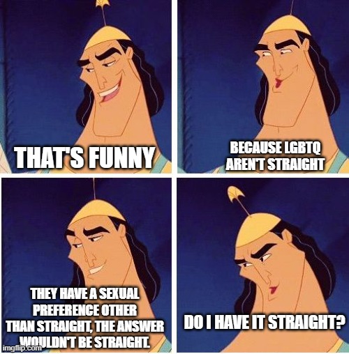 Kronk Kuzco Poison | THAT'S FUNNY BECAUSE LGBTQ AREN'T STRAIGHT THEY HAVE A SEXUAL PREFERENCE OTHER THAN STRAIGHT, THE ANSWER WOULDN'T BE STRAIGHT. DO I HAVE IT  | image tagged in kronk kuzco poison | made w/ Imgflip meme maker