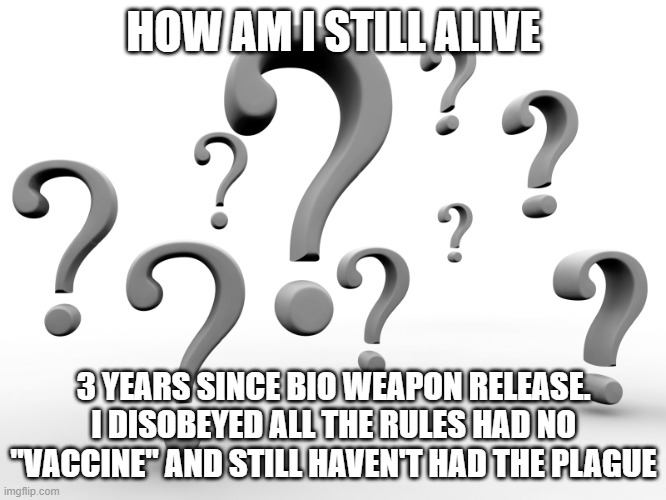 Question marks | HOW AM I STILL ALIVE; 3 YEARS SINCE BIO WEAPON RELEASE. I DISOBEYED ALL THE RULES HAD NO "VACCINE" AND STILL HAVEN'T HAD THE PLAGUE | image tagged in question marks | made w/ Imgflip meme maker