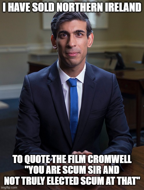 Chancellor Rishi Sunak | I HAVE SOLD NORTHERN IRELAND; TO QUOTE THE FILM CROMWELL "YOU ARE SCUM SIR AND NOT TRULY ELECTED SCUM AT THAT" | image tagged in chancellor rishi sunak | made w/ Imgflip meme maker