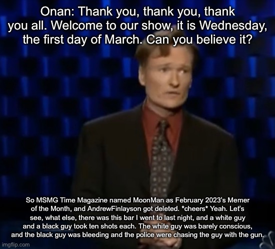 Onan: Thank you, thank you, thank you all. Welcome to our show, it is Wednesday, the first day of March. Can you believe it? So MSMG Time Magazine named MoonMan as February 2023’s Memer of the Month, and AndrewFinlayson got deleted. *cheers* Yeah. Let’s see, what else, there was this bar I went to last night, and a white guy and a black guy took ten shots each. The white guy was barely conscious, and the black guy was bleeding and the police were chasing the guy with the gun. | made w/ Imgflip meme maker