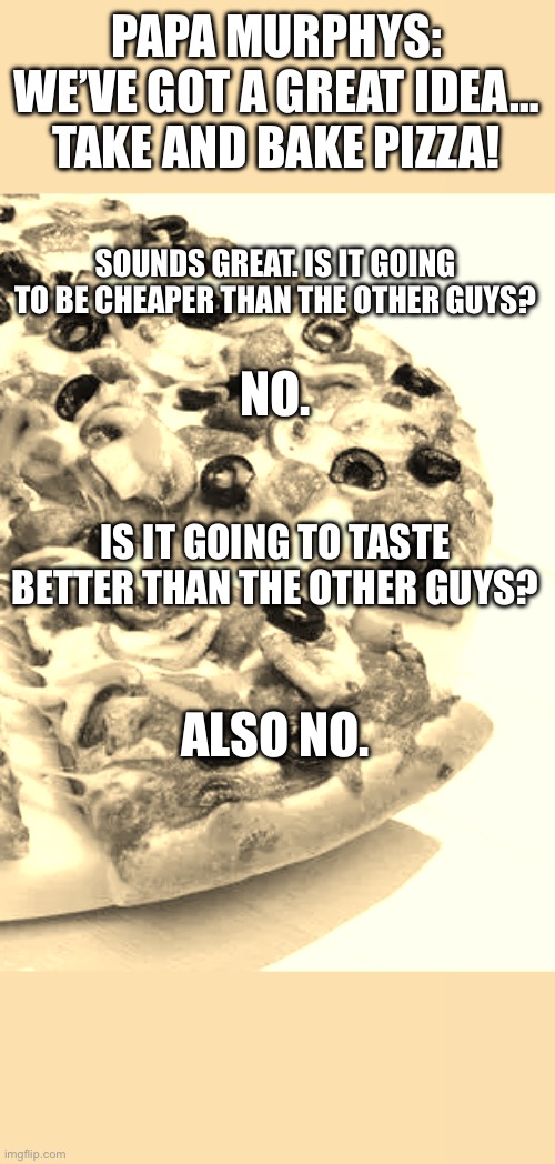 Papa Murphys pizza sucks | PAPA MURPHYS:
WE’VE GOT A GREAT IDEA… TAKE AND BAKE PIZZA! SOUNDS GREAT. IS IT GOING TO BE CHEAPER THAN THE OTHER GUYS? NO. IS IT GOING TO TASTE BETTER THAN THE OTHER GUYS? ALSO NO. | image tagged in papa murphys,pizza,also no | made w/ Imgflip meme maker