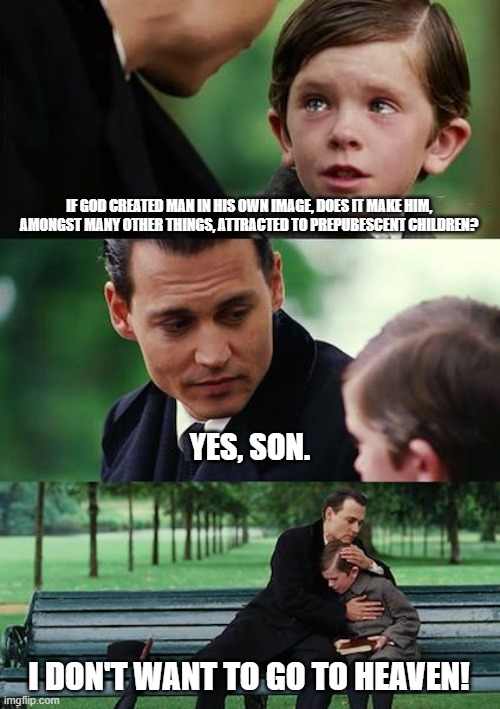 Finding Neverland Meme | IF GOD CREATED MAN IN HIS OWN IMAGE, DOES IT MAKE HIM, AMONGST MANY OTHER THINGS, ATTRACTED TO PREPUBESCENT CHILDREN? YES, SON. I DON'T WANT TO GO TO HEAVEN! | image tagged in memes,finding neverland | made w/ Imgflip meme maker