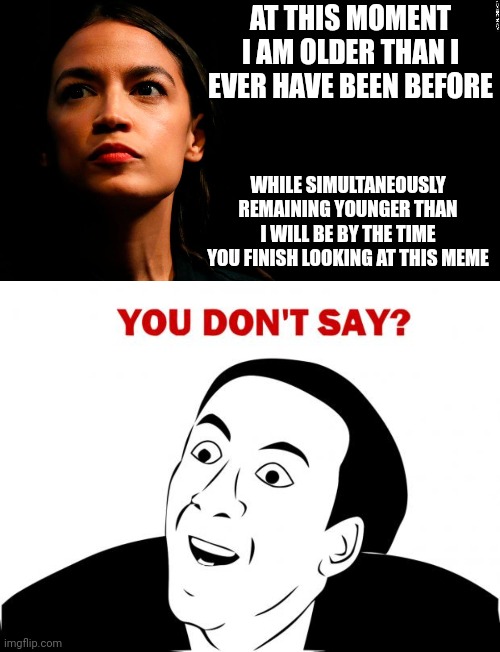 AT THIS MOMENT I AM OLDER THAN I EVER HAVE BEEN BEFORE; WHILE SIMULTANEOUSLY REMAINING YOUNGER THAN I WILL BE BY THE TIME YOU FINISH LOOKING AT THIS MEME | image tagged in ocasio-cortez super genius,memes,you don't say | made w/ Imgflip meme maker