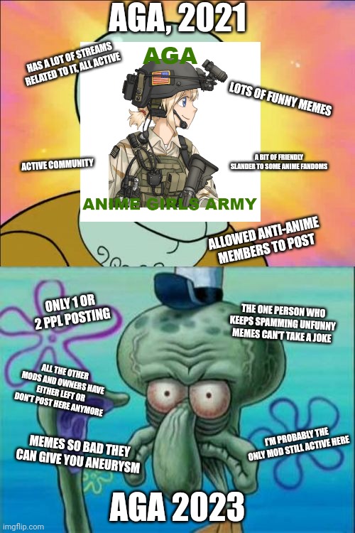 Squidward Meme | AGA, 2021; HAS A LOT OF STREAMS RELATED TO IT, ALL ACTIVE; LOTS OF FUNNY MEMES; A BIT OF FRIENDLY SLANDER TO SOME ANIME FANDOMS; ACTIVE COMMUNITY; ALLOWED ANTI-ANIME MEMBERS TO POST; ONLY 1 OR 2 PPL POSTING; THE ONE PERSON WHO KEEPS SPAMMING UNFUNNY MEMES CAN'T TAKE A JOKE; ALL THE OTHER MODS AND OWNERS HAVE EITHER LEFT OR DON'T POST HERE ANYMORE; AGA 2023; I'M PROBABLY THE ONLY MOD STILL ACTIVE HERE; MEMES SO BAD THEY CAN GIVE YOU ANEURYSM | image tagged in memes,squidward | made w/ Imgflip meme maker