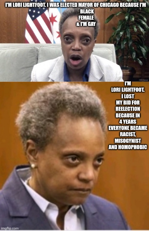 I'M LORI LIGHTFOOT. I WAS ELECTED MAYOR OF CHICAGO BECAUSE I'M 
                       BLACK
                     FEMALE
                     & I'M GAY; I'M LORI LIGHTFOOT. I LOST MY BID FOR REELECTION BECAUSE IN 4 YEARS EVERYONE BECAME RACIST, MISOGYNIST AND HOMOPHOBIC | image tagged in mayor lori lightfoot,uuuuugly | made w/ Imgflip meme maker