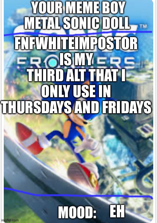 Metal sonic doll’s sonic frontiers announcement template | FNFWHITEIMPOSTOR IS MY THIRD ALT THAT I ONLY USE IN THURSDAYS AND FRIDAYS; EH | image tagged in metal sonic doll s sonic frontiers announcement template | made w/ Imgflip meme maker