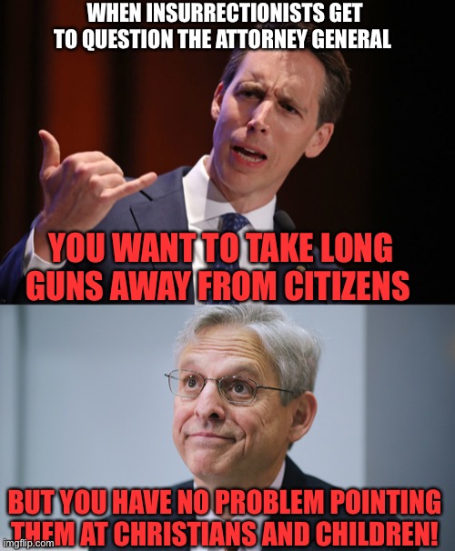 WHEN INSURRECTIONISTS GET TO QUESTION THE ATTORNEY GENERAL; YOU WANT TO TAKE LONG GUNS AWAY FROM CITIZENS; BUT YOU HAVE NO PROBLEM POINTING THEM AT CHRISTIANS AND CHILDREN! | image tagged in josh hawley traitor,merrick garland | made w/ Imgflip meme maker
