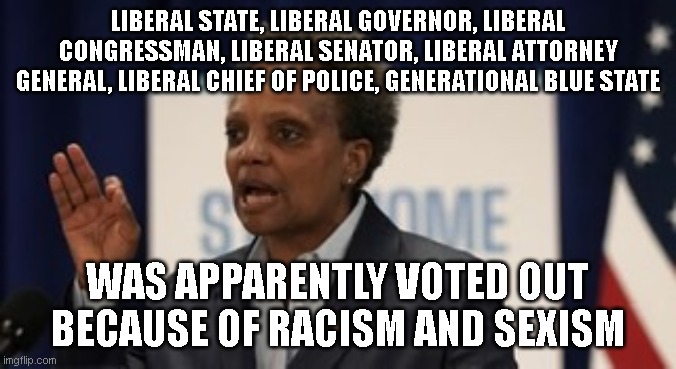the one and only time i've ever agreed with her | LIBERAL STATE, LIBERAL GOVERNOR, LIBERAL CONGRESSMAN, LIBERAL SENATOR, LIBERAL ATTORNEY GENERAL, LIBERAL CHIEF OF POLICE, GENERATIONAL BLUE STATE; WAS APPARENTLY VOTED OUT BECAUSE OF RACISM AND SEXISM | image tagged in lori lightfoot | made w/ Imgflip meme maker