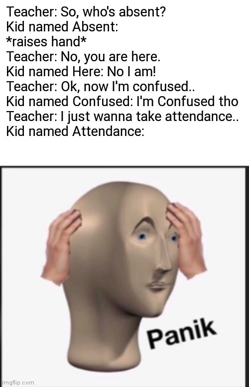 Panik | Teacher: So, who's absent?
Kid named Absent: *raises hand*
Teacher: No, you are here.
Kid named Here: No I am!
Teacher: Ok, now I'm confused..
Kid named Confused: I'm Confused tho
Teacher: I just wanna take attendance..
Kid named Attendance: | image tagged in panik,eyeroll,school,bruhh,teacher,weird student names | made w/ Imgflip meme maker