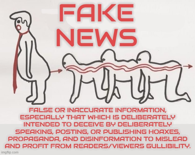 FAKE NEWS | FAKE NEWS; FALSE OR INACCURATE INFORMATION, ESPECIALLY THAT WHICH IS DELIBERATELY INTENDED TO DECEIVE BY DELIBERATELY SPEAKING, POSTING, OR PUBLISHING HOAXES, PROPAGANDA, AND DISINFORMATION TO MISLEAD AND PROFIT FROM READERS/VIEWERS GULLIBILITY. | image tagged in fake news,inaccurate,disinformation,hoax,deceive,propaganda | made w/ Imgflip meme maker