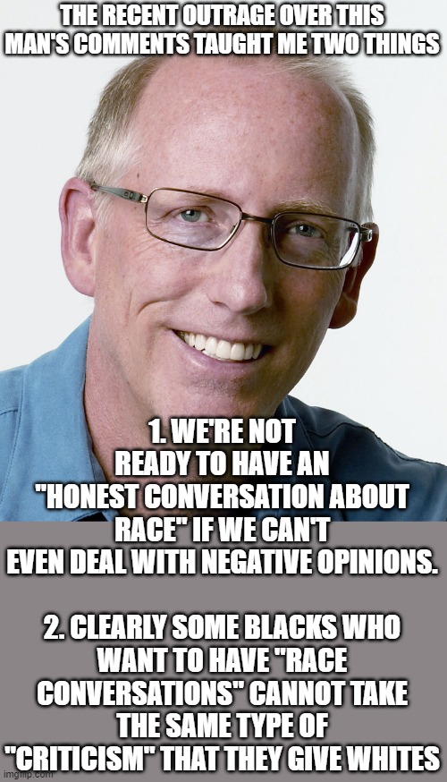 I may not agree with everything he says, but I understand where he's coming from, and I will defend his right to say it. | THE RECENT OUTRAGE OVER THIS MAN'S COMMENTS TAUGHT ME TWO THINGS; 1. WE'RE NOT READY TO HAVE AN "HONEST CONVERSATION ABOUT RACE" IF WE CAN'T EVEN DEAL WITH NEGATIVE OPINIONS.
 
2. CLEARLY SOME BLACKS WHO WANT TO HAVE "RACE CONVERSATIONS" CANNOT TAKE THE SAME TYPE OF "CRITICISM" THAT THEY GIVE WHITES | image tagged in scott adams creator of dilbert | made w/ Imgflip meme maker