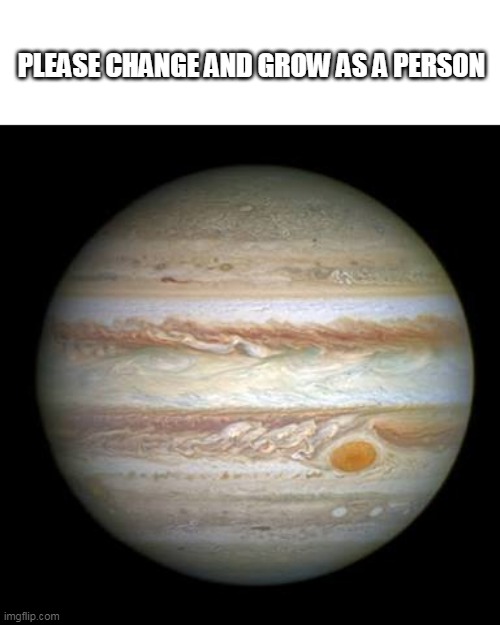 Jupiter | PLEASE CHANGE AND GROW AS A PERSON | image tagged in jupiter | made w/ Imgflip meme maker
