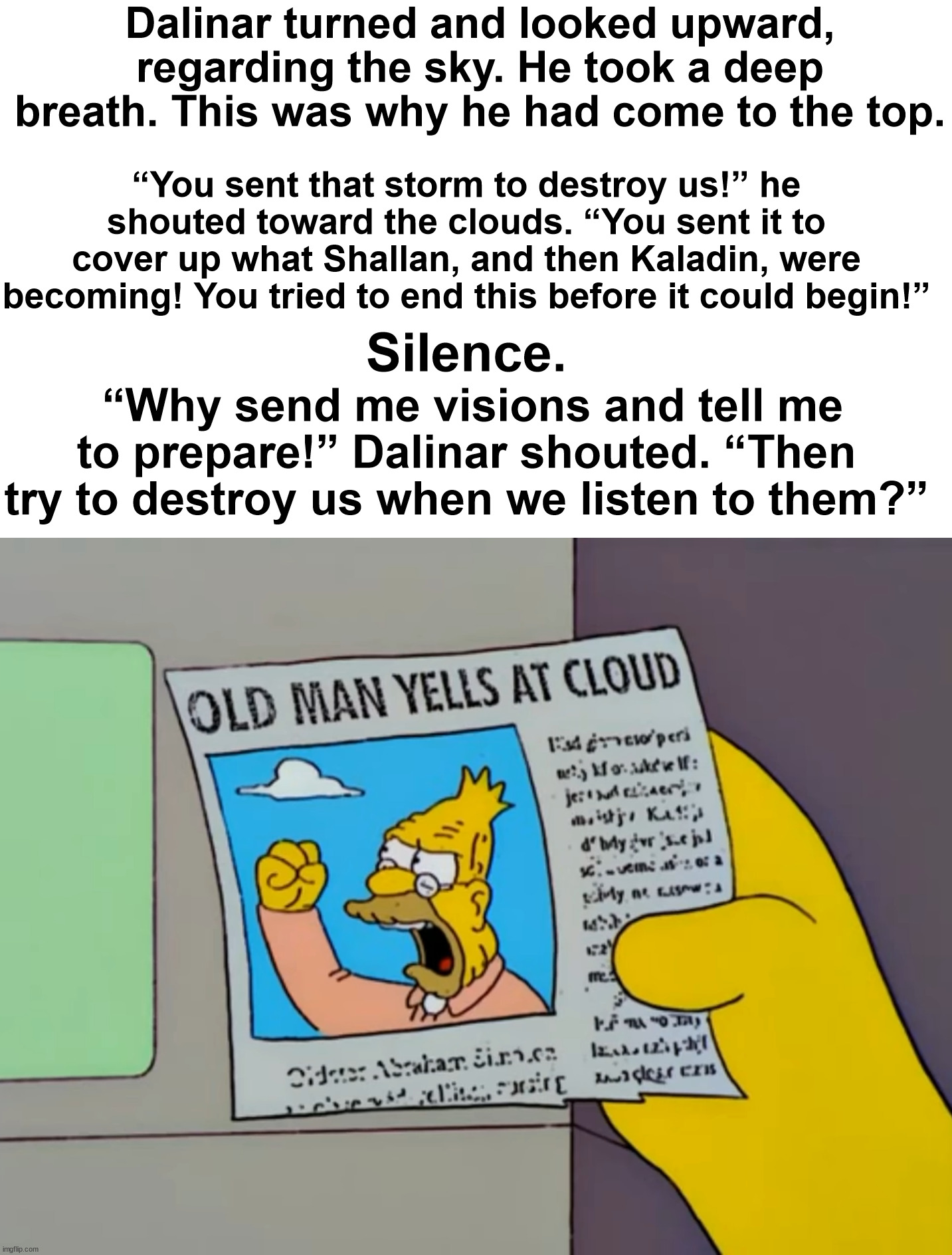 Dalinar yells at cloud | Dalinar turned and looked upward, regarding the sky. He took a deep breath. This was why he had come to the top. “You sent that storm to destroy us!” he shouted toward the clouds. “You sent it to cover up what Shallan, and then Kaladin, were becoming! You tried to end this before it could begin!”; Silence. “Why send me visions and tell me to prepare!” Dalinar shouted. “Then try to destroy us when we listen to them?” | image tagged in old man yells at cloud,dalinar kholin,the stormlight archive,stormlight archive,words of radiance | made w/ Imgflip meme maker