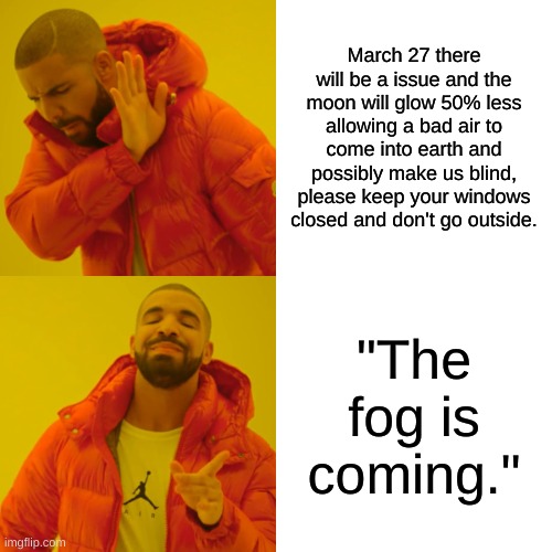 Drake Hotline Bling Meme | March 27 there will be a issue and the moon will glow 50% less allowing a bad air to come into earth and possibly make us blind, please keep your windows closed and don't go outside. "The fog is coming." | image tagged in memes,drake hotline bling | made w/ Imgflip meme maker