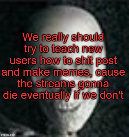 . | We really should try to teach new users how to shit post and make memes, cause the streams gonna die eventually if we don't | image tagged in skull | made w/ Imgflip meme maker