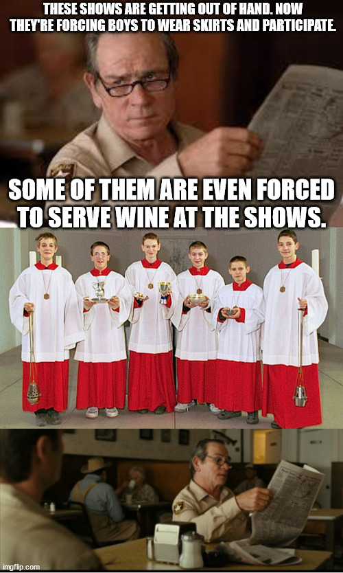 THESE SHOWS ARE GETTING OUT OF HAND. NOW THEY'RE FORCING BOYS TO WEAR SKIRTS AND PARTICIPATE. SOME OF THEM ARE EVEN FORCED TO SERVE WINE AT THE SHOWS. | image tagged in no country for old men tommy lee jones,tommy explains | made w/ Imgflip meme maker