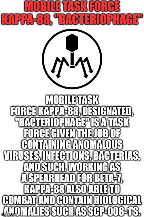 Another custom Mobile Task Force | MOBILE TASK FORCE KAPPA-88, "BACTERIOPHAGE"; MOBILE TASK FORCE KAPPA-88, DESIGNATED, "BACTERIOPHAGE" IS A TASK FORCE GIVEN THE JOB OF CONTAINING ANOMALOUS VIRUSES, INFECTIONS, BACTERIAS, AND SUCH. WORKING AS A SPEARHEAD FOR BETA-7, KAPPA-88 ALSO ABLE TO COMBAT AND CONTAIN BIOLOGICAL ANOMALIES SUCH AS SCP-008-1'S. | image tagged in blank white template | made w/ Imgflip meme maker