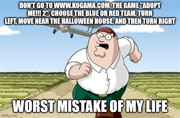 Worst mistake of my life | DON'T GO TO WWW.KOGAMA.COM, THE GAME ''ADOPT ME!!! 2'', CHOOSE THE BLUE OR RED TEAM, TURN LEFT, MOVE NEAR THE HALLOWEEN HOUSE, AND THEN TURN RIGHT; WORST MISTAKE OF MY LIFE | image tagged in worst mistake of my life | made w/ Imgflip meme maker