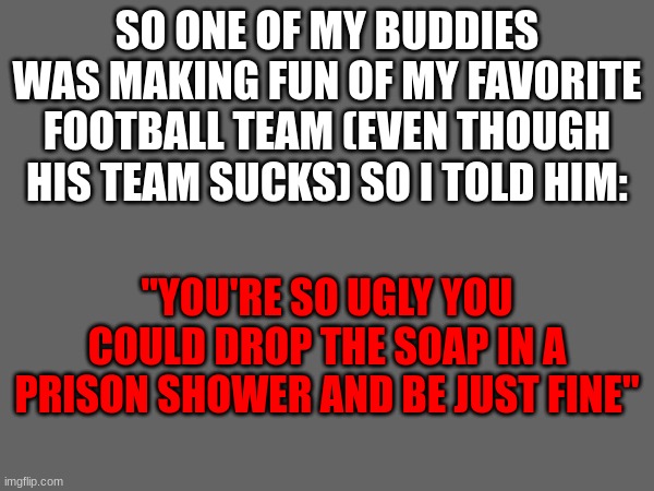 SO ONE OF MY BUDDIES WAS MAKING FUN OF MY FAVORITE FOOTBALL TEAM (EVEN THOUGH HIS TEAM SUCKS) SO I TOLD HIM:; "YOU'RE SO UGLY YOU COULD DROP THE SOAP IN A PRISON SHOWER AND BE JUST FINE" | made w/ Imgflip meme maker