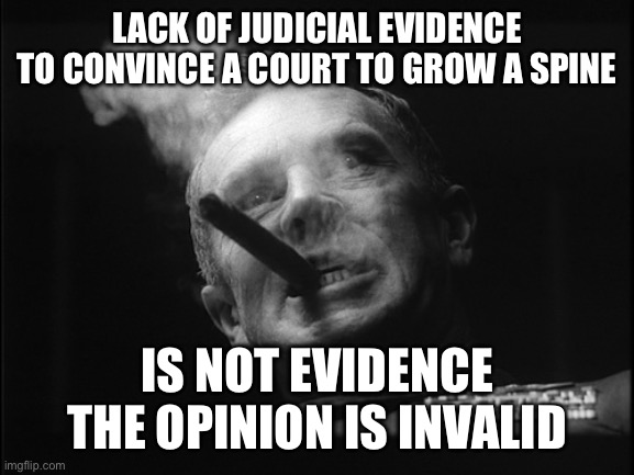 General Ripper (Dr. Strangelove) | LACK OF JUDICIAL EVIDENCE TO CONVINCE A COURT TO GROW A SPINE IS NOT EVIDENCE THE OPINION IS INVALID | image tagged in general ripper dr strangelove | made w/ Imgflip meme maker