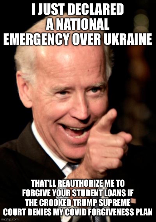 Smilin Biden | I JUST DECLARED A NATIONAL EMERGENCY OVER UKRAINE; THAT’LL REAUTHORIZE ME TO FORGIVE YOUR STUDENT LOANS IF THE CROOKED TRUMP SUPREME COURT DENIES MY COVID FORGIVENESS PLAN | image tagged in memes,smilin biden,student loans,liberal logic | made w/ Imgflip meme maker