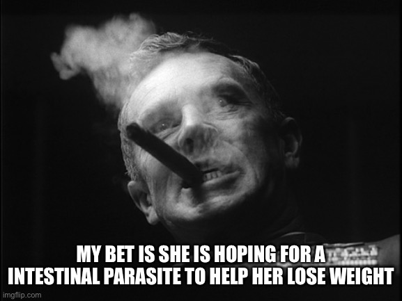 General Ripper (Dr. Strangelove) | MY BET IS SHE IS HOPING FOR A INTESTINAL PARASITE TO HELP HER LOSE WEIGHT | image tagged in general ripper dr strangelove | made w/ Imgflip meme maker