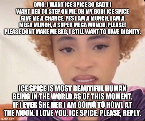 lmao, look at this funny little post, i love ice spice so munch (much i mean) | OMG, I WANT ICE SPICE SO BAD!! I WANT HER TO STEP ON ME, OH MY GOD! ICE SPICE GIVE ME A CHANCE, YES I AM A MUNCH, I AM A MEGA MUNCH, A SUPER MEGA MUNCH, PLEASE! PLEASE DONT MAKE ME BEG, I STILL WANT TO HAVE DIGNITY. ICE SPICE IS MOST BEAUTIFUL HUMAN BEING IN THE WORLD AS OF THIS MOMENT, IF I EVER SHE HER I AM GOING TO HOWL AT THE MOON. I LOVE YOU, ICE SPICE. PLEASE, REPLY. | image tagged in munch,satire,serious | made w/ Imgflip meme maker