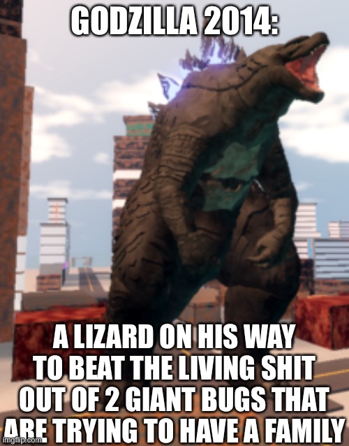 Kaiju Universe Godzilla 2014 | GODZILLA 2014:; A LIZARD ON HIS WAY TO BEAT THE LIVING SHIT OUT OF 2 GIANT BUGS THAT ARE TRYING TO HAVE A FAMILY | image tagged in kaiju universe godzilla 2014,godzilla,movies | made w/ Imgflip meme maker