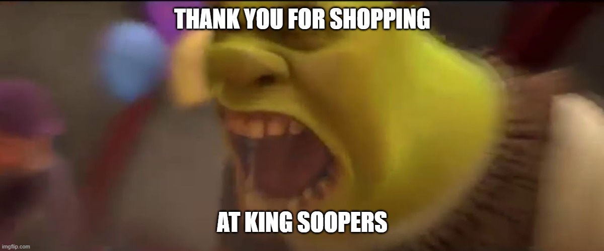 Shrek Screaming | THANK YOU FOR SHOPPING AT KING SOOPERS | image tagged in shrek screaming | made w/ Imgflip meme maker