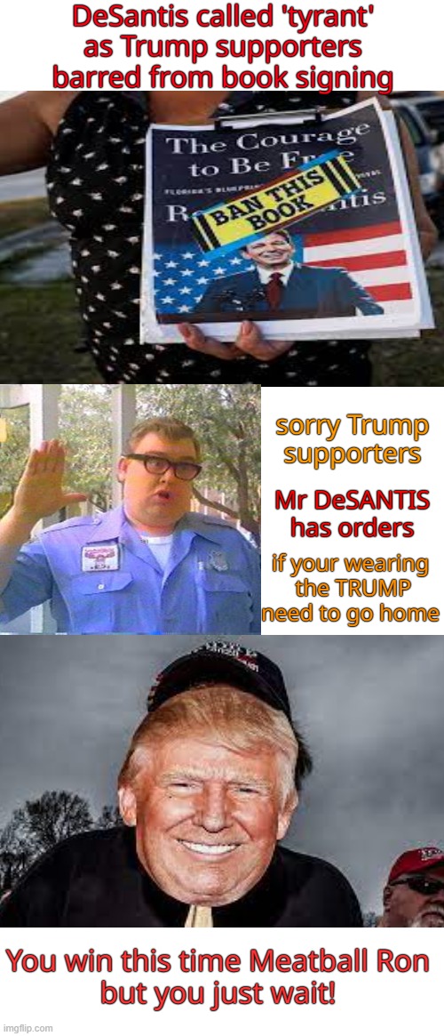 MAGAMania 2023-24  The Florida Meatball from hell vs Orange Jesus. Coming soon to a book store near you | DeSantis called 'tyrant'
as Trump supporters barred from book signing; sorry Trump supporters; Mr DeSANTIS has orders; if your wearing
 the TRUMP need to go home; You win this time Meatball Ron

but you just wait! | image tagged in maga,donald trump,hell,division,civil war | made w/ Imgflip meme maker