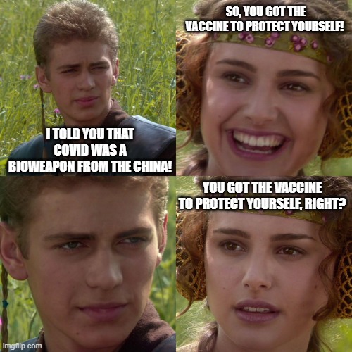 you knew it was a bioweapon but it was also a hoax? | SO, YOU GOT THE VACCINE TO PROTECT YOURSELF! I TOLD YOU THAT COVID WAS A BIOWEAPON FROM THE CHINA! YOU GOT THE VACCINE TO PROTECT YOURSELF, RIGHT? | image tagged in anakin padme 4 panel | made w/ Imgflip meme maker