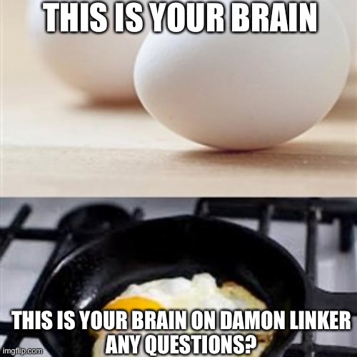 Brain, Brain on Drugs (egg) | THIS IS YOUR BRAIN; THIS IS YOUR BRAIN ON DAMON LINKER




ANY QUESTIONS? | image tagged in brain brain on drugs egg | made w/ Imgflip meme maker