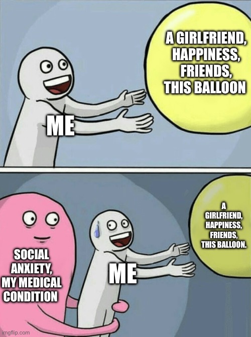 All I want is the balloon though. | A GIRLFRIEND, HAPPINESS, FRIENDS, THIS BALLOON; ME; A GIRLFRIEND, HAPPINESS, FRIENDS, THIS BALLOON. SOCIAL ANXIETY, MY MEDICAL CONDITION; ME | image tagged in memes,running away balloon | made w/ Imgflip meme maker