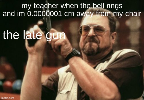 almost. | my teacher when the bell rings and im 0.0000001 cm away from my chair; the late gun | image tagged in memes,am i the only one around here,school | made w/ Imgflip meme maker