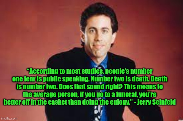 cool comedy i dont mean to beg but plz share | “According to most studies, people’s number one fear is public speaking. Number two is death. Death is number two. Does that sound right? This means to the average person, if you go to a funeral, you’re better off in the casket than doing the eulogy.” - Jerry Seinfeld | made w/ Imgflip meme maker