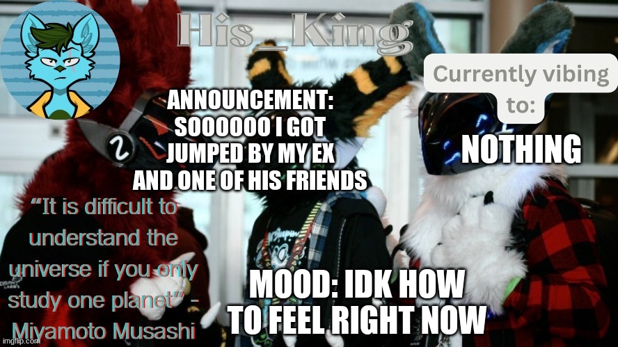 His_Kings template (credit to We_Came_As_Protogens) | ANNOUNCEMENT: SOOOOOO I GOT JUMPED BY MY EX AND ONE OF HIS FRIENDS; NOTHING; MOOD: IDK HOW TO FEEL RIGHT NOW | image tagged in his_kings template credit to we_came_as_protogens | made w/ Imgflip meme maker