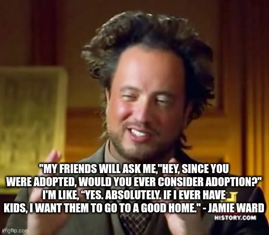 OUIIIIIIIIIIIII | "MY FRIENDS WILL ASK ME,"HEY, SINCE YOU WERE ADOPTED, WOULD YOU EVER CONSIDER ADOPTION?" I'M LIKE, “YES. ABSOLUTELY. IF I EVER HAVE KIDS, I WANT THEM TO GO TO A GOOD HOME." - JAMIE WARD | image tagged in memes,ancient aliens | made w/ Imgflip meme maker