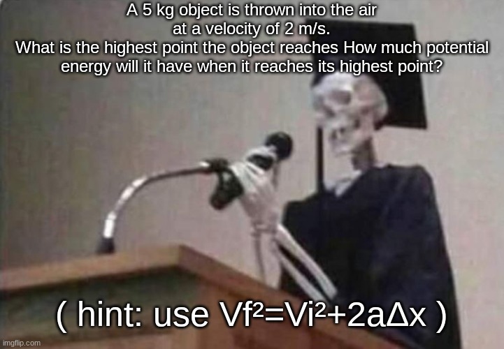 and use PE=mgh | A 5 kg object is thrown into the air at a velocity of 2 m/s.
What is the highest point the object reaches How much potential energy will it have when it reaches its highest point? ( hint: use Vf²=Vi²+2aΔx ) | image tagged in skeleton scholar | made w/ Imgflip meme maker