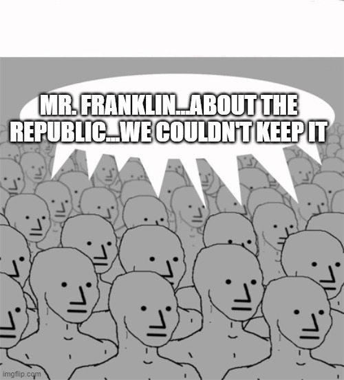 NPCProgramScreed | MR. FRANKLIN...ABOUT THE REPUBLIC...WE COULDN'T KEEP IT | image tagged in npcprogramscreed | made w/ Imgflip meme maker