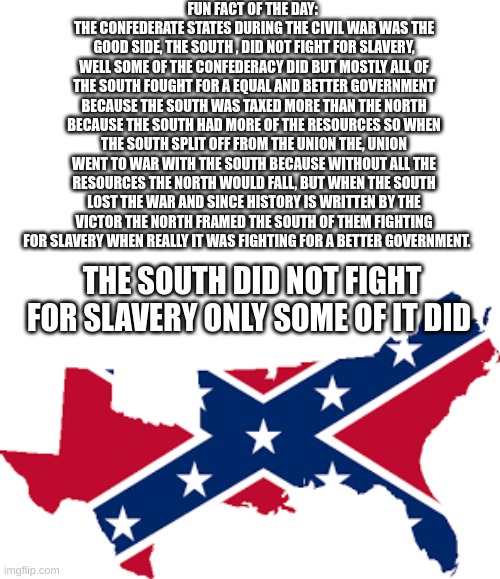 I AM RIGHT YOU ALL ARE BEING TOLD LIES OF THE SOUTH | FUN FACT OF THE DAY: 
THE CONFEDERATE STATES DURING THE CIVIL WAR WAS THE GOOD SIDE, THE SOUTH , DID NOT FIGHT FOR SLAVERY, WELL SOME OF THE CONFEDERACY DID BUT MOSTLY ALL OF THE SOUTH FOUGHT FOR A EQUAL AND BETTER GOVERNMENT BECAUSE THE SOUTH WAS TAXED MORE THAN THE NORTH BECAUSE THE SOUTH HAD MORE OF THE RESOURCES SO WHEN THE SOUTH SPLIT OFF FROM THE UNION THE, UNION WENT TO WAR WITH THE SOUTH BECAUSE WITHOUT ALL THE RESOURCES THE NORTH WOULD FALL, BUT WHEN THE SOUTH LOST THE WAR AND SINCE HISTORY IS WRITTEN BY THE VICTOR THE NORTH FRAMED THE SOUTH OF THEM FIGHTING FOR SLAVERY WHEN REALLY IT WAS FIGHTING FOR A BETTER GOVERNMENT. THE SOUTH DID NOT FIGHT FOR SLAVERY ONLY SOME OF IT DID | image tagged in i am smort,the south,good | made w/ Imgflip meme maker