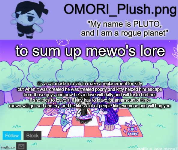 omor plush | to sum up mewo's lore; it's a cat made in a lab to make a replacement for kitty but when it was created he was treated poorly and kitty helped him escape from those guys and now he's in love with kitty and will try to hurt her if she tries to leave it. if kitty has to leave for an amount of time mewo will get sad and cry, and he likes alot of people like everyone and will hug you | image tagged in omor plush | made w/ Imgflip meme maker
